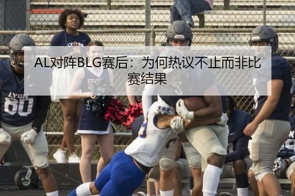 AL对阵BLG赛后：为何热议不止而非比赛结果 - j9